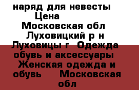 наряд для невесты  › Цена ­ 15 000 - Московская обл., Луховицкий р-н, Луховицы г. Одежда, обувь и аксессуары » Женская одежда и обувь   . Московская обл.